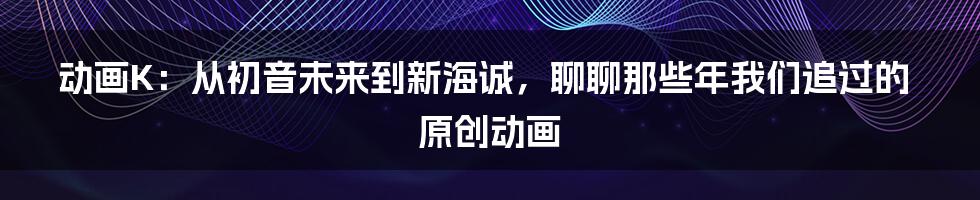 动画K：从初音未来到新海诚，聊聊那些年我们追过的原创动画