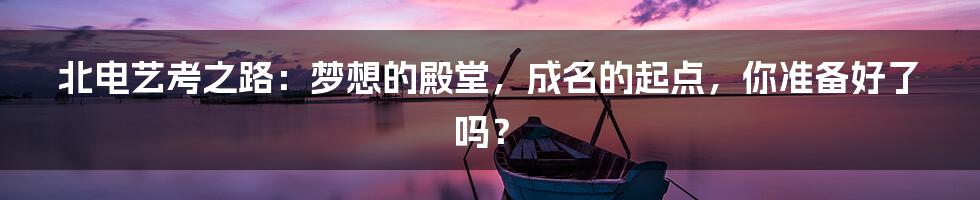 北电艺考之路：梦想的殿堂，成名的起点，你准备好了吗？