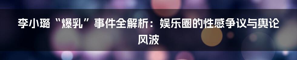 李小璐“爆乳”事件全解析：娱乐圈的性感争议与舆论风波