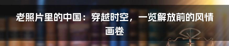 老照片里的中国:穿越时空,一览解放前的风情画卷
