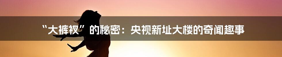 “大裤衩”的秘密:央视新址大楼的奇闻趣事