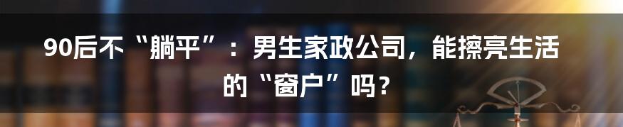 90后不“躺平”:男生家政公司,能擦亮生活的“窗户”吗?