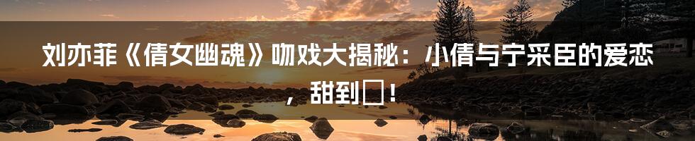 刘亦菲《倩女幽魂》吻戏大揭秘：小倩与宁采臣的爱恋，甜到齁！