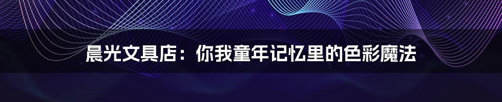 晨光文具店:你我童年记忆里的色彩魔法