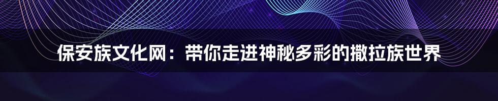 保安族文化网:带你走进神秘多彩的撒拉族世界