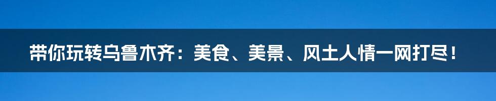 带你玩转乌鲁木齐：美食、美景、风土人情一网打尽！
