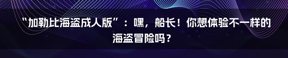 “加勒比海盗成人版”:嘿,船长!你想体验不一样的海盗冒险吗?