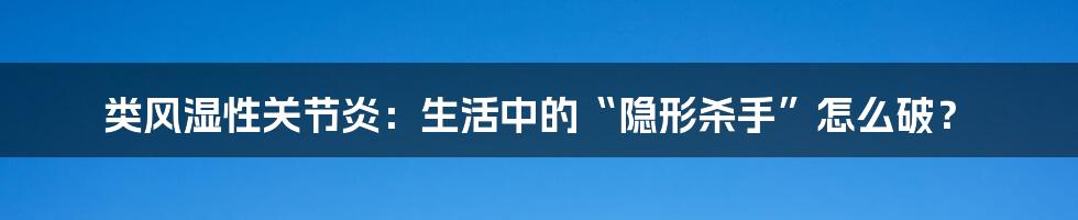 类风湿性关节炎:生活中的“隐形杀手”怎么破?