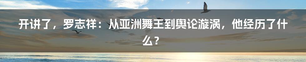 开讲了,罗志祥:从亚洲舞王到舆论漩涡,他经历了什么?