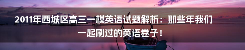 2011年西城区高三一模英语试题解析:那些年我们一起刷过的英语卷子!