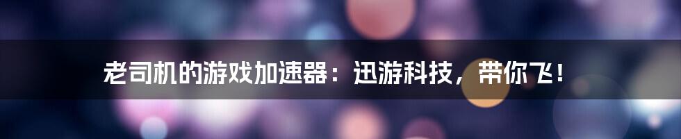 老司机的游戏加速器:迅游科技,带你飞!
