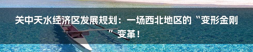 关中天水经济区发展规划：一场西北地区的“变形金刚”变革！