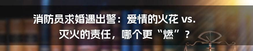 消防员求婚遇出警:爱情的火花 vs. 灭火的责任,哪个更“燃”?