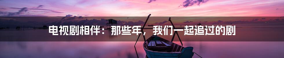 电视剧相伴:那些年,我们一起追过的剧