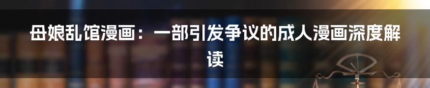 母娘乱馆漫画:一部引发争议的成人漫画深度解读