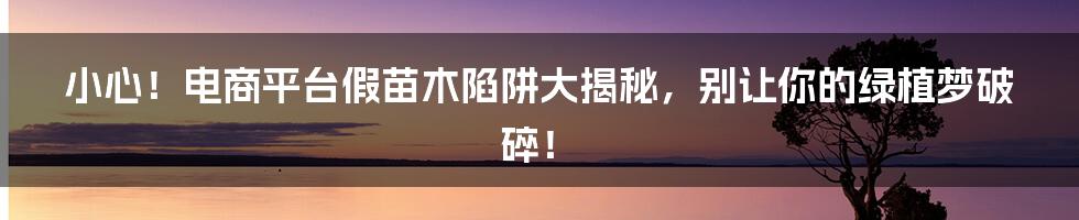 小心!电商平台假苗木陷阱大揭秘,别让你的绿植梦破碎!