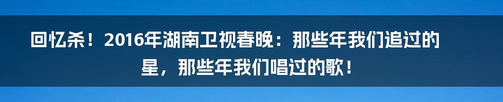 回忆杀!2016年湖南卫视春晚:那些年我们追过的星,那些年我们唱过的歌!