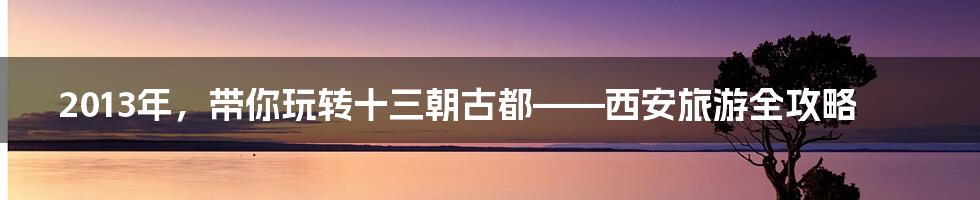 2013年，带你玩转十三朝古都——西安旅游全攻略