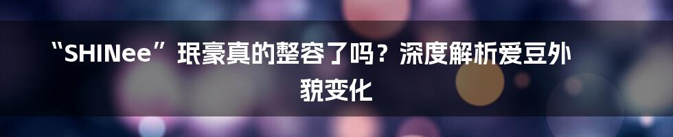 “SHINee”珉豪真的整容了吗？深度解析爱豆外貌变化