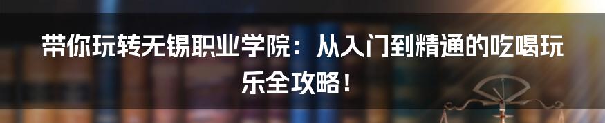 带你玩转无锡职业学院：从入门到精通的吃喝玩乐全攻略！