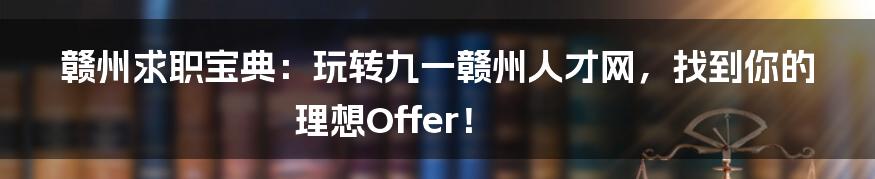赣州求职宝典：玩转九一赣州人才网，找到你的理想Offer！