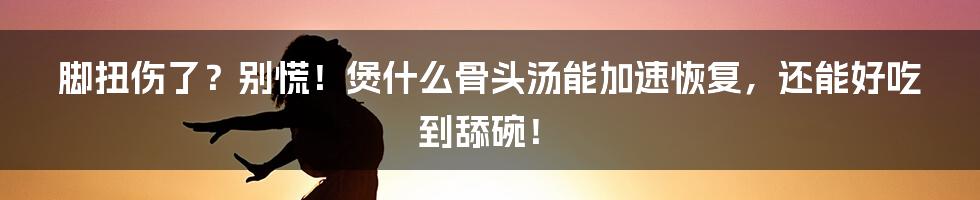 脚扭伤了?别慌!煲什么骨头汤能加速恢复,还能好吃到舔碗!