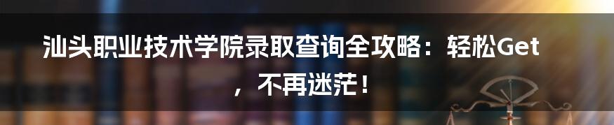 汕头职业技术学院录取查询全攻略:轻松Get,不再迷茫!