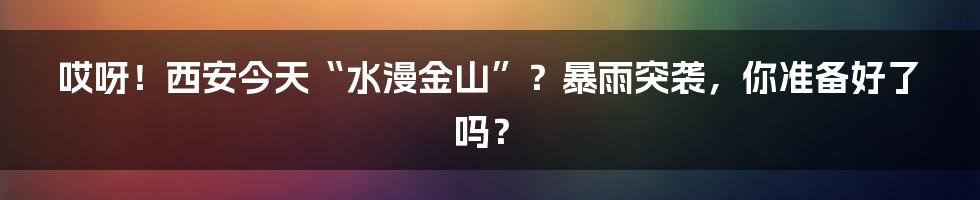 哎呀!西安今天“水漫金山”?暴雨突袭,你准备好了吗?