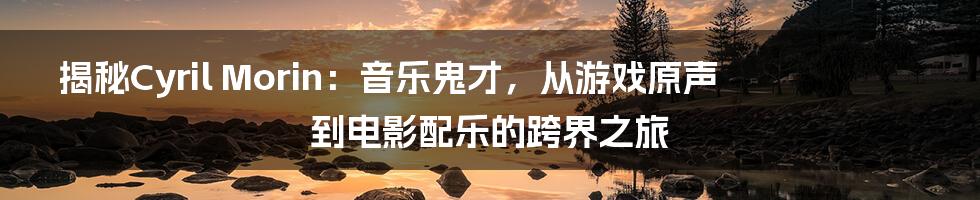 揭秘Cyril Morin:音乐鬼才,从游戏原声到电影配乐的跨界之旅