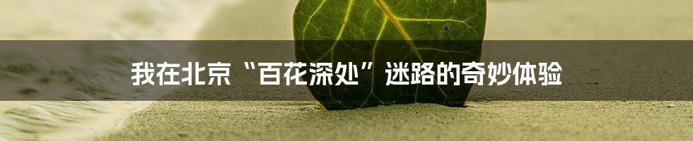 我在北京“百花深处”迷路的奇妙体验