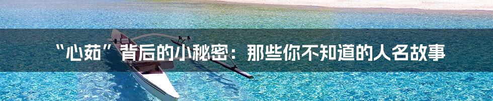 “心茹”背后的小秘密:那些你不知道的人名故事