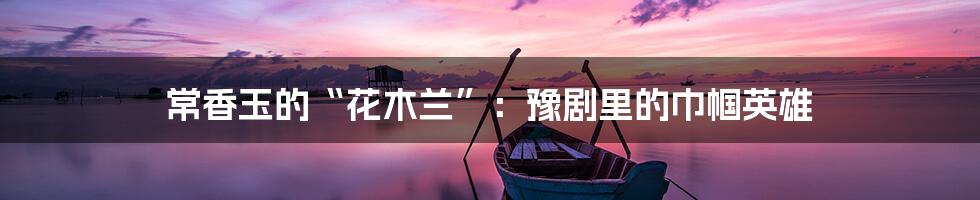 常香玉的“花木兰”：豫剧里的巾帼英雄