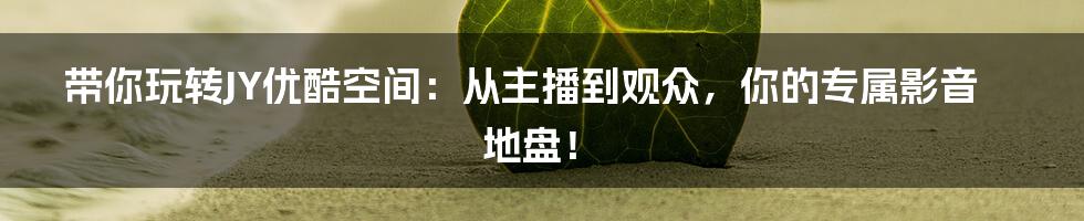 带你玩转JY优酷空间:从主播到观众,你的专属影音地盘!
