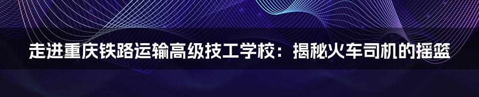 走进重庆铁路运输高级技工学校:揭秘火车司机的摇篮