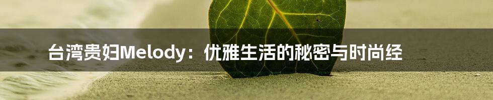 台湾贵妇Melody:优雅生活的秘密与时尚经