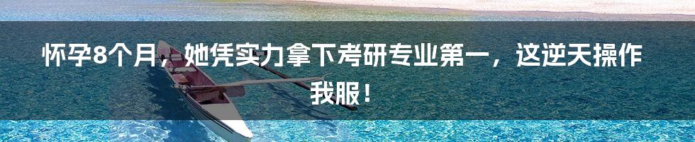 怀孕8个月,她凭实力拿下考研专业第一,这逆天操作我服!