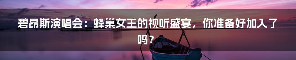 碧昂斯演唱会:蜂巢女王的视听盛宴,你准备好加入了吗?