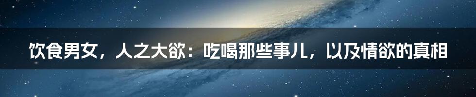 饮食男女，人之大欲：吃喝那些事儿，以及情欲的真相