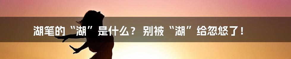 湖笔的“湖”是什么? 别被“湖”给忽悠了!