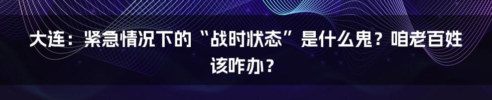 大连:紧急情况下的“战时状态”是什么鬼?咱老百姓该咋办?