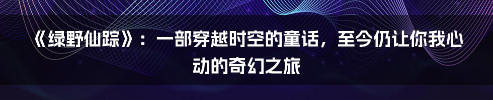 《绿野仙踪》:一部穿越时空的童话,至今仍让你我心动的奇幻之旅