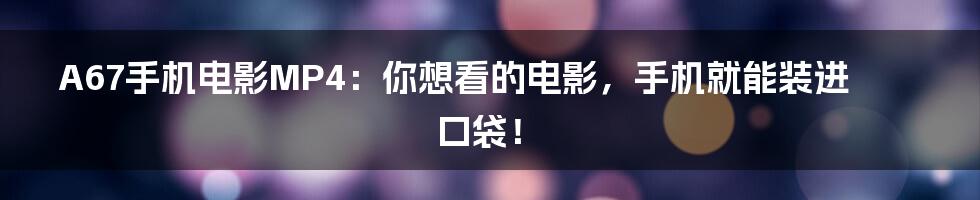 A67手机电影MP4:你想看的电影,手机就能装进口袋!