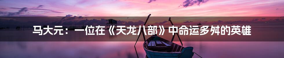 马大元:一位在《天龙八部》中命运多舛的英雄