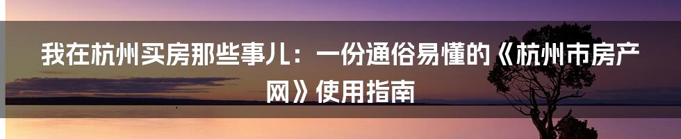 我在杭州买房那些事儿:一份通俗易懂的《杭州市房产网》使用指南