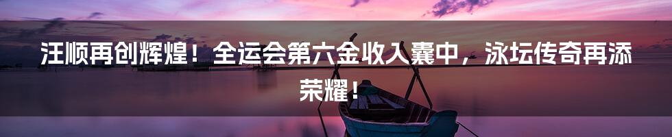 汪顺再创辉煌!全运会第六金收入囊中,泳坛传奇再添荣耀!