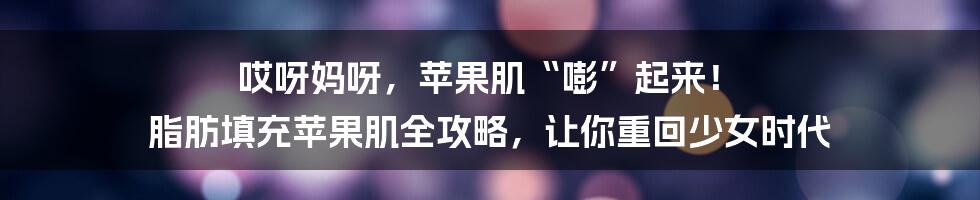 哎呀妈呀,苹果肌“嘭”起来! 脂肪填充苹果肌全攻略,让你重回少女时代