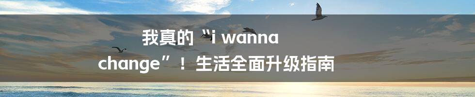 我真的“i wanna change”！生活全面升级指南