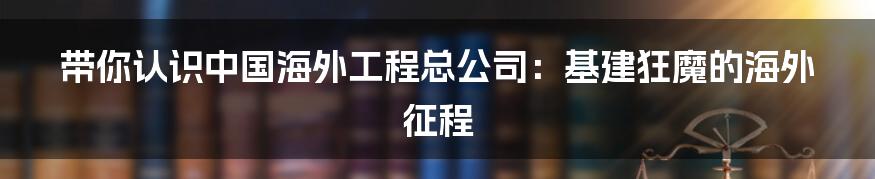 带你认识中国海外工程总公司:基建狂魔的海外征程