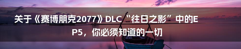 关于《赛博朋克2077》DLC“往日之影”中的EP5,你必须知道的一切