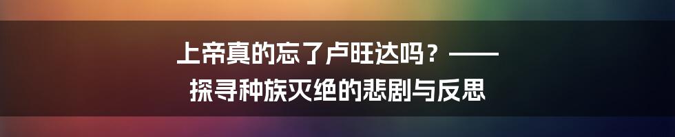 上帝真的忘了卢旺达吗?—— 探寻种族灭绝的悲剧与反思